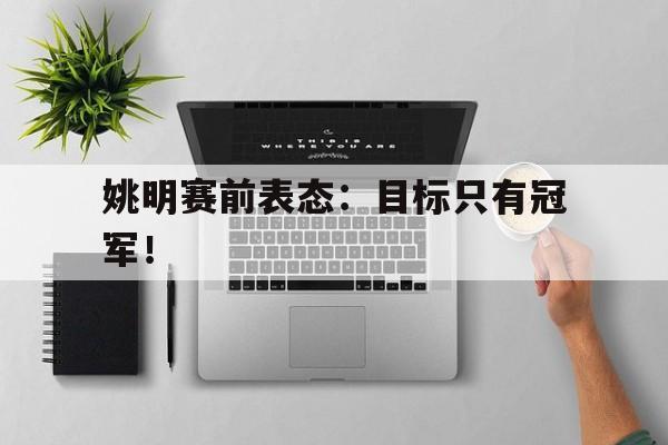 IM电竞最新下载安卓版-姚明赛前表态：目标只有冠军！