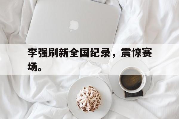 IM电竞最新下载手机版-李强刷新全国纪录，震惊赛场。