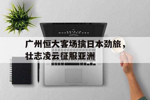 IM电竞最新下载手机版-广州恒大客场擒日本劲旅，壮志凌云征服亚洲
