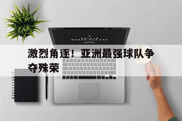 IM电竞最新下载手机版-激烈角逐！亚洲最强球队争夺殊荣