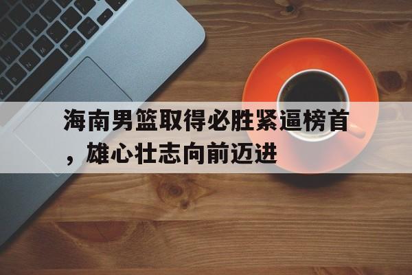 IM电竞最新下载手机版-海南男篮取得必胜紧逼榜首，雄心壮志向前迈进