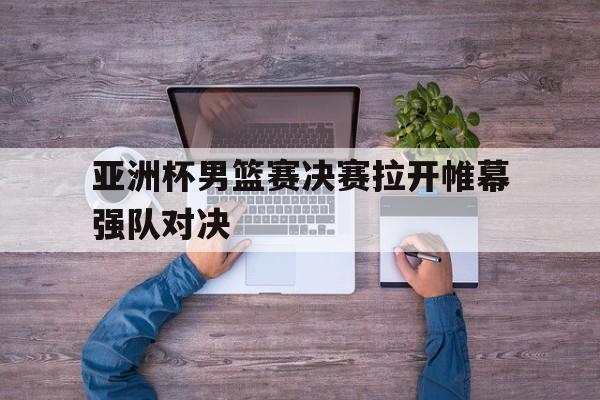 IM电竞最新下载安卓版-亚洲杯男篮赛决赛拉开帷幕强队对决