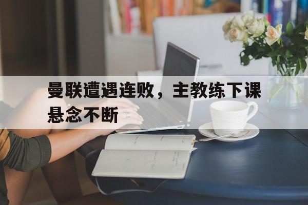 IM电竞最新下载iOS-曼联遭遇连败，主教练下课悬念不断