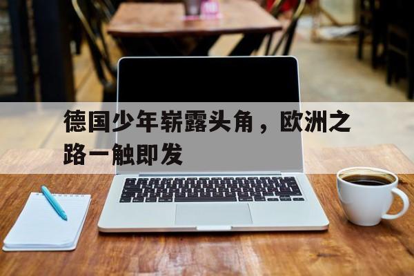 IM电竞最新下载安卓版-德国少年崭露头角，欧洲之路一触即发
