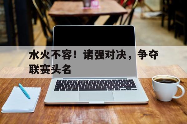 IM电竞最新下载手机版-水火不容！诸强对决，争夺联赛头名