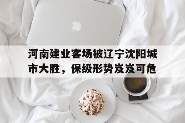 IM电竞最新下载安卓版-河南建业客场被辽宁沈阳城市大胜，保级形势岌岌可危